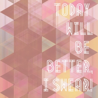 today will be better, i swear!