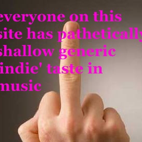everyone on this site has pathetically shallow generic 'indie' taste in music