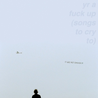 yr a fuck up (songs to cry to)
