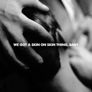 we got a skin on skin thing, baby