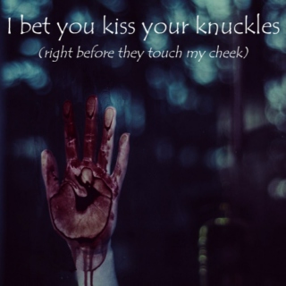 I bet you kiss your knuckles (right before they touch my cheek)