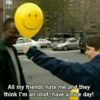 all my friends hate me and they think im an idiot, have a nice day!!