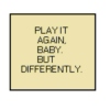 Play it again, baby. But differently.