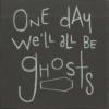 one day we'll all be ghosts