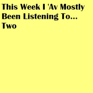 This Week I 'Av Mostly Been Listening To... Two