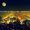 It's time to take a risk, sweetheart.