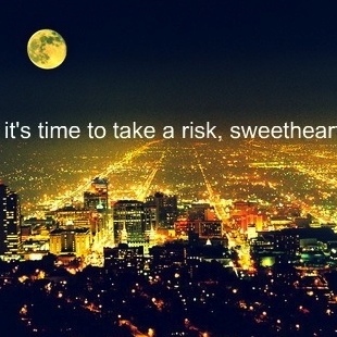 It's time to take a risk, sweetheart.