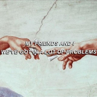 my friends and i, we've got in a lot of problems