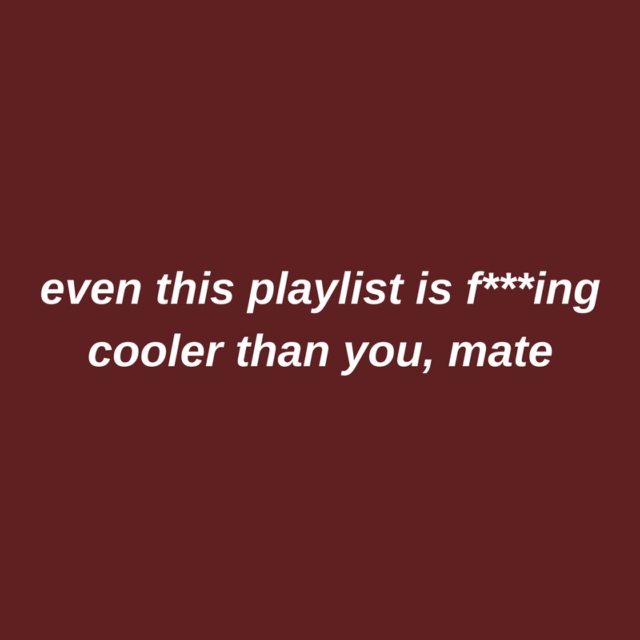even this playlist is fuckin' cooler than you, mate